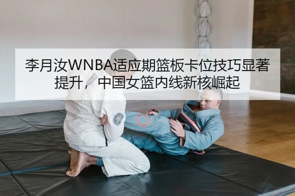 李月汝WNBA适应期篮板卡位技巧显著提升，中国女篮内线新核崛起